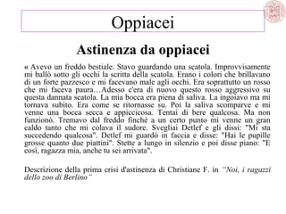 Oppiacei
Astinenza da oppiacei
« Avevo un freddo bestiale. Stavo guardando una scatola. Improvvisamente
mi ballò sotto gli occhi la scritta della scatola. Erano i colori che brillavano
di un forte pazzesco e mi facevano male agli occhi. Era soprattutto un rosso
che mi faceva paura…Adesso c'era di nuovo questo rosso aggressivo su
questa dannata scatola. La mia bocca era piena di saliva. La ingoiavo ma mi
tornava subito. Era come se ritornasse su. Poi la saliva scomparve e mi
venne una bocca secca e appiccicosa. Tentai di bere qualcosa. Ma non
funzionò. Tremavo dal freddo finché a un certo punto mi venne un gran
caldo tanto che mi colava il sudore. Svegliai Detlef e gli dissi: "Mi sta
succedendo qualcosa". Detlef mi guardò in faccia e disse: "Hai le pupille
grosse quanto due piattini". Stette a lungo in silenzio e poi disse piano: "E
così, ragazza mia, anche tu sei arrivata".
Descrizione della prima crisi d'astinenza di Christiane F. in “Noi, i ragazzi
dello zoo di Berlino”

 