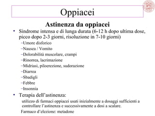 Oppiacei
Astinenza da oppiacei

• Sindrome intensa e di lunga durata (6-12 h dopo ultima dose,
picco dopo 2-3 giorni, risoluzione in 7-10 giorni)
–Umore disforico
–Nausea / Vomito
–Dolorabilità muscolare, crampi
–Rinorrea, lacrimazione
–Midriasi, piloerezione, sudorazione
–Diarrea
–Sbadigli
–Febbre
–Insonnia

• Terapia dell’astinenza:
utilizzo di farmaci oppiacei usati inizialmente a dosaggi sufficienti a
controllare l’astinenza e successivamente a dosi a scalare.
Farmaco d’elezione: metadone

 