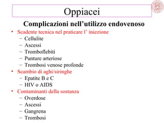 Oppiacei
Complicazioni nell’utilizzo endovenoso
• Scadente tecnica nel praticare l’ iniezione
– Cellulite
– Ascessi
– Tromboflebiti
– Punture arteriose
– Trombosi venose profonde
• Scambio di aghi/siringhe
– Epatite B e C
– HIV o AIDS
• Contaminanti della sostanza
– Overdose
– Ascessi
– Gangrena
– Trombosi

 
