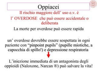 Oppiacei
Il rischio maggiore dell’ uso e.v. è
l’ OVERDOSE che può essere accidentale o
deliberata
La morte per overdose può essere rapida
un’ overdose dovrebbe essere sospettata in ogni
paziente con “pinpoint pupils” (pupille miotiche, a
capocchia di spillo!) e depressione respiratoria
L’iniezione immediata di un antagonista degli
oppioidi (Naloxone, Narcan ®) può salvare la vita!

 