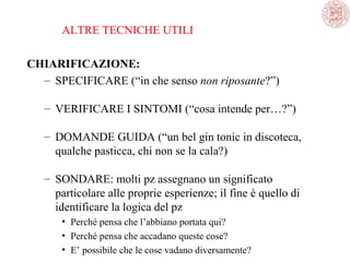 ALTRE TECNICHE UTILI
CHIARIFICAZIONE:
– SPECIFICARE (“in che senso non riposante?”)
– VERIFICARE I SINTOMI (“cosa intende per…?”)
– DOMANDE GUIDA (“un bel gin tonic in discoteca, 
qualche pasticca, chi non se la cala?)
– SONDARE: molti pz assegnano un significato 
particolare alle proprie esperienze; il fine è quello di 
identificare la logica del pz
• Perché pensa che l’abbiano portata qui?
• Perché pensa che accadano queste cose?
• E’ possibile che le cose vadano diversamente?

 