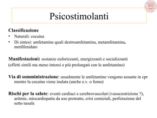 Psicostimolanti
Classificazione
•
•

Naturali: cocaina
Di sintesi: amfetamine quali destroamfetamina, metamfetamina,
metilfenidato

Manifestazioni: sostanze euforizzanti, energizzanti e socializzanti
(effetti simili ma meno intensi e più prolungati con le amfetamine)

Via di somministrazione: usualmente le amfetamine vengono assunte in cpr
mentre la cocaina viene inalata (anche e.v. o fumo)

Rischi per la salute: eventi cardiaci e cerebrovascolari (vasocostrizione ?),
aritmie, miocardiopatia da uso protratto, crisi comiziali, perforazione del
setto nasale

 
