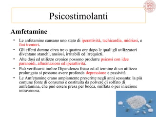 Psicostimolanti
Amfetamine
• Le anfetamine causano uno stato di iperattività, tachicardia, midriasi, e
fini tremori.
• Gli effetti durano circa tre o quattro ore dopo le quali gli utilizzatori
diventano stanchi, ansiosi, irritabili ed irrequieti.
• Alte dosi ed utilizzo cronico possono produrre psicosi con idee
paranoidi, allucinazioni ed iperattività.
• Può verificarsi inoltre Dipendenza fisica ed al termine di un utilizzo
prolungato si possono avere profonda depressione e passività
• Le Amfetamine erano ampiamente prescritte negli anni sessanta: la più
comune fonte di consumo è costituita da polvere di solfato di
amfetamina, che può essere presa per bocca, sniffata o per iniezione
intravenosa.

 