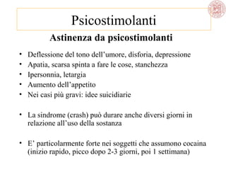 Psicostimolanti
Astinenza da psicostimolanti
•
•
•
•
•

Deflessione del tono dell’umore, disforia, depressione
Apatia, scarsa spinta a fare le cose, stanchezza
Ipersonnia, letargia
Aumento dell’appetito
Nei casi più gravi: idee suicidiarie

• La sindrome (crash) può durare anche diversi giorni in
relazione all’uso della sostanza
• E’ particolarmente forte nei soggetti che assumono cocaina
(inizio rapido, picco dopo 2-3 giorni, poi 1 settimana)

 