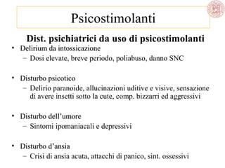 Psicostimolanti
Dist. psichiatrici da uso di psicostimolanti

• Delirium da intossicazione
– Dosi elevate, breve periodo, poliabuso, danno SNC

• Disturbo psicotico
– Delirio paranoide, allucinazioni uditive e visive, sensazione
di avere insetti sotto la cute, comp. bizzarri ed aggressivi
• Disturbo dell’umore
– Sintomi ipomaniacali e depressivi
• Disturbo d’ansia
– Crisi di ansia acuta, attacchi di panico, sint. ossessivi

 
