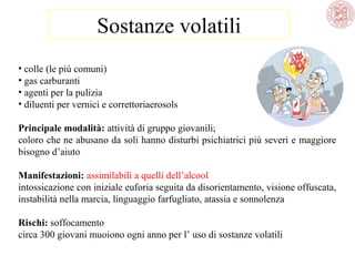 Sostanze volatili
• colle (le più comuni)
• gas carburanti
• agenti per la pulizia
• diluenti per vernici e correttoriaerosols
Principale modalità: attività di gruppo giovanili;
coloro che ne abusano da soli hanno disturbi psichiatrici più severi e maggiore
bisogno d’aiuto
Manifestazioni: assimilabili a quelli dell’alcool
intossicazione con iniziale euforia seguita da disorientamento, visione offuscata,
instabilità nella marcia, linguaggio farfugliato, atassia e sonnolenza
Rischi: soffocamento
circa 300 giovani muoiono ogni anno per l’ uso di sostanze volatili

 