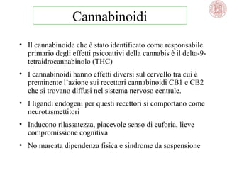Cannabinoidi
• Il cannabinoide che è stato identificato come responsabile
primario degli effetti psicoattivi della cannabis è il delta-9tetraidrocannabinolo (THC)
• I cannabinoidi hanno effetti diversi sul cervello tra cui è
preminente l’azione sui recettori cannabinoidi CB1 e CB2
che si trovano diffusi nel sistema nervoso centrale.
• I ligandi endogeni per questi recettori si comportano come
neurotasmettitori
• Inducono rilassatezza, piacevole senso di euforia, lieve
compromissione cognitiva
• No marcata dipendenza fisica e sindrome da sospensione

 