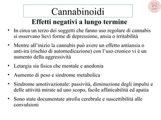 Cannabinoidi
Effetti negativi a lungo termine
• In circa un terzo dei soggetti che fanno uso regolare di cannabis
si osservano lievi forme di depressione, ansia o irritabilità
• Mentre all’inizio la cannabis può avere un effetto antiansia o
anti-ira (rischio di automedicazione) con l’uso cronico vi è un
aumento della aggressività
• Letargia sia fisica che mentale e anedonia
• Aumento di peso e sindrome metabolica
• Sindrome amotivazionale: passività, diminuzione degli impulsi e
delle attività mirate ad uno scopo, facile affaticabilità ed apatia
• Sono state documentate atrofia cerebrale e suscettibilità alle
convulsioni

 