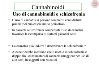 Cannabinoidi
Uso di cannabinoidi e schizofrenia
• L’uso di cannabis in persone con preesistenti disturbi
psichiatrici può essere molto pericoloso
• In pazienti schizofrenici compensati l’uso di cannabis
favorisce la ricomparsa di sintomi psicotici acuti
• La cannabis può indurre / slatentizzare la schizofrenia ?
• Alcune ricerche mostrano che il rischio di schizofrenia è
doppio fra i consumatori di cannabis (maggiore per uso di
alte dosi) in soggetti non psicotici

 
