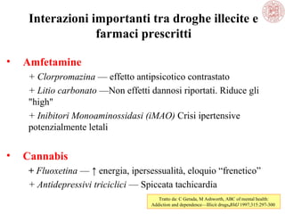 Interazioni importanti tra droghe illecite e
farmaci prescritti
•

Amfetamine
+ Clorpromazina — effetto antipsicotico contrastato
+ Litio carbonato —Non effetti dannosi riportati. Riduce gli
"high"
+ Inibitori Monoaminossidasi (iMAO) Crisi ipertensive
potenzialmente letali

•

Cannabis
+ Fluoxetina — ↑ energia, ipersessualità, eloquio “frenetico”
+ Antidepressivi triciclici — Spiccata tachicardia
Tratto da: C Gerada, M Ashworth, ABC of mental health:
Addiction and dependence—Illicit drugs,BMJ 1997;315:297-300

 