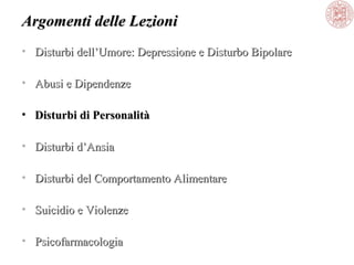 Argomenti delle Lezioni
• Disturbi dell’Umore: Depressione e Disturbo Bipolare
• Abusi e Dipendenze
• Disturbi di Personalità
• Disturbi d’Ansia
• Disturbi del Comportamento Alimentare
• Suicidio e Violenze
• Psicofarmacologia

 