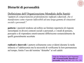 Disturbi di personalità
Definizione dell’Organizzazione Mondiale della Sanità:
“pattern di comportamento profondamente radicati e durevoli, che si
durevoli
manifestano come risposte inflessibili ad una larga gamma di situazioni
sociali e personali."
pattern: i pazienti tendono ad esibire un limitato repertorio di risposte
stereotipate in diversi contesti sociali e personali, e i modi di pensare,
percepire e di rispondere emotivamente differiscono sostanzialmente da
quelli generalmente accettate
radicati e durevoli: i pattern solitamente sono evidenti durante la tarda
durevoli
infanzia o l’adolescenza ma la necessità di verificarne la loro permanenza
nel tempo, limita l’uso del termine “disturbo” ai soli adulti
Tratto da: M Marlowe and P Sugarman.
ABC of mental health: Disorders of
personality. BMJ, Jul 1997; 315: 176 - 179

 