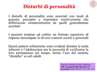 Disturbi di personalità
I disturbi di personalità sono associati con modi di
pensare, percepire e rispondere emotivamente che
differiscono sostanzialmente da quelli generalmente
accettati
I pazienti tendono ad esibire un limitato repertorio di
risposte stereotipate in diversi contesti sociali e personali
Questi pattern solitamente sono evidenti durante la tarda
infanzia o l’adolescenza ma la necessità di verificarne la
loro permanenza nel tempo, limita l’uso del termine
“disturbo” ai soli adulti
Tratto da: M Marlowe and P Sugarman.
ABC of mental health: Disorders of
personality. BMJ, Jul 1997; 315: 176 - 179

 