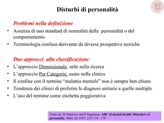 Disturbi di personalità
Problemi nella definizione
• Assenza di uno standard di normalità della personalità o del
comportamento
• Terminologia confusa derivante da diverse prospettive teoriche

Due approcci alla classificazione
•
•
•
•
•

L’approccio Dimensionale, utile nella ricerca
L’approccio Per Categorie, usato nella clinica
Il confine con il termine “malattia mentale” non è sempre ben chiaro
Tendenza dei clinici di preferire le diagnosi unitarie a quelle multiple
L’uso del termine come etichetta peggiorativa

Tratto da: M Marlowe and P Sugarman. ABC of mental health: Disorders of
personality. BMJ, Jul 1997; 315: 176 - 179

 