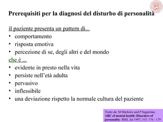 Prerequisiti per la diagnosi del disturbo di personalità
il paziente presenta un pattern di...
• comportamento
• risposta emotiva
• percezione di se, degli altri e del mondo
che è ...
• evidente in presto nella vita
• persiste nell’età adulta
• pervasivo
• inflessibile
• una deviazione rispetto la normale cultura del paziente
Tratto da: M Marlowe and P Sugarman.
ABC of mental health: Disorders of
personality. BMJ, Jul 1997; 315: 176 - 179

 