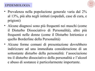 EPIDEMIOLOGIA

• Prevalenza nella popolazione generale varia dal 2%
al 13%, più alta negli istituti (ospedali, case di cura, e
prigioni)
• Alcune diagnosi sono più frequenti nei maschi (come
il Disturbo Dissociativo di Personalità), altre più
frequenti nelle donne (come il Disturbo Istrionico e
quello Borderline della Personalità)
• Alcune forme comuni di presentazione dovrebbero
indirizzare ad una immediata considerazione di un
sottostante disturbo della personalità: l’associazione
tra il disturbo dissociativo della personalità e l’alcool
e abuso di sostanze è particolarmente importante.

 