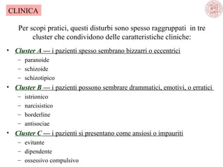 CLINICA
Per scopi pratici, questi disturbi sono spesso raggruppati in tre
cluster che condividono delle caratteristiche cliniche:
• Cluster A — i pazienti spesso sembrano bizzarri o eccentrici
– paranoide
– schizoide
– schizotipico

• Cluster B — i pazienti possono sembrare drammatici, emotivi, o erratici
–
–
–
–

istrionico
narcisistico
borderline
antisociae

• Cluster C — i pazienti si presentano come ansiosi o impauriti
– evitante
– dipendente
– ossessivo compulsivo

 