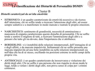 CLINICA
La classificazione dei Disturbi di Personalità DSMIV
Cluster B

Disturbi caratterizzati da un'alta emotività:
•

ISTRIONICO: è un quadro caratterizzato da emotività eccessiva e da ricerca
ISTRIONICO
dell’attenzione, chi ne soffre tende a ricercare l'attenzione degli altri, ad essere
sempre seduttivo e a manifestare in modo marcato e teatrale le proprie emozioni.

•

NARCISISTICO: sentimento di grandiosità, necessità di ammirazione e
NARCISISTICO
mancanza di empatia caratterizzano questo disturbo di personalità. Chi ne soffre
tende a sentirsi il migliore di tutti, a ricercare l'ammirazione degli altri e a
pensare che tutto gli sia dovuto, data l'importanza che si attribuisce.

•

BORDERLINE: vi è instabilità delle relazioni interpersonali, dell’immagine di sé
BORDERLINE
e degli affetti, e da marcata impulsività. Solitamente chi ne soffre presenta una
marcata impulsività ed una forte instabilità sia nelle relazioni interpersonali sia
nell'idea che ha di sé stesso, oscillando tra posizioni estreme in molti campi della
propria vita.

•

ANTISOCIALE: è un quadro caratterizzato da inosservanza e violazione dei
ANTISOCIALE
diritti degli altri. Chi ne soffre è una persona che non rispetta in alcun modo le
leggi, tende a violare i diritti degli altri, non prova senso di colpa per i crimini
commessi.

 
