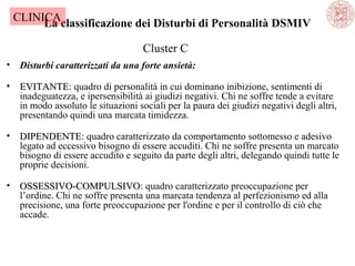CLINICA
La classificazione dei Disturbi di Personalità DSMIV
Cluster C
•

Disturbi caratterizzati da una forte ansietà:

•

EVITANTE: quadro di personalità in cui dominano inibizione, sentimenti di
EVITANTE
inadeguatezza, e ipersensibilità ai giudizi negativi. Chi ne soffre tende a evitare
in modo assoluto le situazioni sociali per la paura dei giudizi negativi degli altri,
presentando quindi una marcata timidezza.

•

DIPENDENTE: quadro caratterizzato da comportamento sottomesso e adesivo
DIPENDENTE
legato ad eccessivo bisogno di essere accuditi. Chi ne soffre presenta un marcato
bisogno di essere accudito e seguito da parte degli altri, delegando quindi tutte le
proprie decisioni.

•

OSSESSIVO-COMPULSIVO: quadro caratterizzato preoccupazione per
OSSESSIVO-COMPULSIVO
l’ordine. Chi ne soffre presenta una marcata tendenza al perfezionismo ed alla
precisione, una forte preoccupazione per l'ordine e per il controllo di ciò che
accade.

 