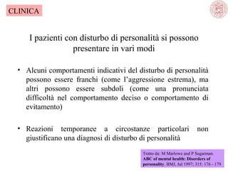 CLINICA

I pazienti con disturbo di personalità si possono
presentare in vari modi
• Alcuni comportamenti indicativi del disturbo di personalità
possono essere franchi (come l’aggressione estrema), ma
altri possono essere subdoli (come una pronunciata
difficoltà nel comportamento deciso o comportamento di
evitamento)
• Reazioni temporanee a circostanze particolari
giustificano una diagnosi di disturbo di personalità

non

Tratto da: M Marlowe and P Sugarman.
ABC of mental health: Disorders of
personality. BMJ, Jul 1997; 315: 176 - 179

 