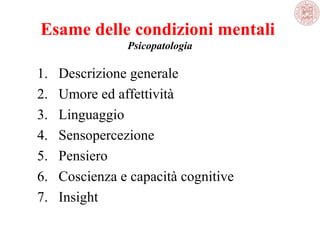 Esame delle condizioni mentali
Psicopatologia

1.
2.
3.
4.
5.
6.
7.

Descrizione generale
Umore ed affettività
Linguaggio
Sensopercezione
Pensiero
Coscienza e capacità cognitive
Insight

 