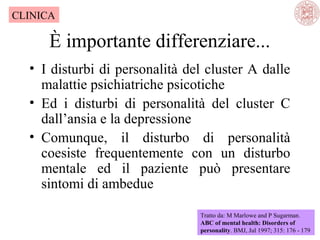 CLINICA

È importante differenziare...
• I disturbi di personalità del cluster A dalle
malattie psichiatriche psicotiche
• Ed i disturbi di personalità del cluster C
dall’ansia e la depressione
• Comunque, il disturbo di personalità
coesiste frequentemente con un disturbo
mentale ed il paziente può presentare
sintomi di ambedue
Tratto da: M Marlowe and P Sugarman.
ABC of mental health: Disorders of
personality. BMJ, Jul 1997; 315: 176 - 179

 