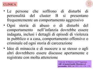 CLINICA

• Le persone che soffrono di disturbi di
personalità del cluster B si presentano
frequentemente un comportamento aggressivo
• Ogni storia di abuso o di disturbi del
comportamento nell’infanzia dovrebbe essere
indagata, inclusi i dettagli di episodi di violenza
in pubblico o a casa, comportamento offensivo o
criminale ed ogni storia di carcerazione
• Idee di minaccia e di nuocere a se stesso o agli
altri dovrebbero essere discusse apertamente e
registrate con molta attenzione
Tratto da: M Marlowe and P Sugarman.
ABC of mental health: Disorders of
personality. BMJ, Jul 1997; 315: 176 - 179

 
