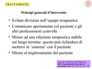TRATTAMENTO

Principi generali d’intervento

• Evitare divisioni nell’equipe terapeutica
• Comunicare apertamente col paziente e gli
altri professionisti coinvolti
• Mirare ad una relazione terapeutica stabile
sul lungo termine: questo può richiedere di
mettersi in ‘sintonia’ con il paziente
• Mirare al miglioramento del paziente
Tratto da: M Marlowe and P Sugarman.
ABC of mental health: Disorders of
personality. BMJ, Jul 1997; 315: 176 - 179

 