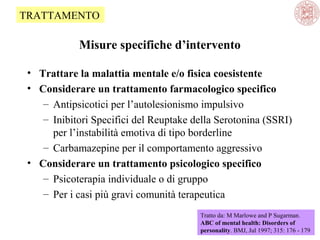 TRATTAMENTO

Misure specifiche d’intervento
• Trattare la malattia mentale e/o fisica coesistente
• Considerare un trattamento farmacologico specifico
– Antipsicotici per l’autolesionismo impulsivo
– Inibitori Specifici del Reuptake della Serotonina (SSRI)
per l’instabilità emotiva di tipo borderline
– Carbamazepine per il comportamento aggressivo
• Considerare un trattamento psicologico specifico
– Psicoterapia individuale o di gruppo
– Per i casi più gravi comunità terapeutica
Tratto da: M Marlowe and P Sugarman.
ABC of mental health: Disorders of
personality. BMJ, Jul 1997; 315: 176 - 179

 