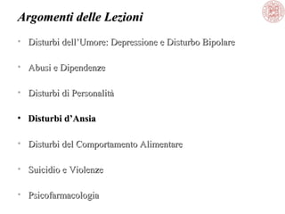 Argomenti delle Lezioni
• Disturbi dell’Umore: Depressione e Disturbo Bipolare
• Abusi e Dipendenze
• Disturbi di Personalità
• Disturbi d’Ansia
• Disturbi del Comportamento Alimentare
• Suicidio e Violenze
• Psicofarmacologia

 