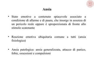 Ansia
• Stato emotivo a contenuto spiacevole associato a
condizione di allarme e di paura, che insorge in assenza di
un pericolo reale oppure è sproporzionata di fronte allo
stimolo scatenante
• Reazione emotiva ubiquitaria comune a tutti (ansia
fisiologica)
• Ansia patologica: ansia generalizzata, attacco di panico,
fobie, ossessioni e compulsioni

 