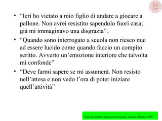 • “Ieri ho vietato a mio figlio di andare a giocare a
pallone. Non avrei resistito sapendolo fuori casa;
già mi immaginavo una disgrazia”.
• “Quando sono interrogato a scuola non riesco mai
ad essere lucido come quando faccio un compito
scritto. Avverto un’emozione interiore che talvolta
mi confonde”
• “Deve farmi sapere se mi assumerà. Non resisto
nell’attesa e non vedo l’ora di poter iniziare
quell’attività”

Tratto da:Trattato Italiano di Psichiatria, Masson, Milano, 1999

 