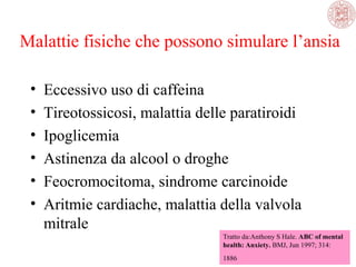 Malattie fisiche che possono simulare l’ansia
•
•
•
•
•
•

Eccessivo uso di caffeina
Tireotossicosi, malattia delle paratiroidi
Ipoglicemia
Astinenza da alcool o droghe
Feocromocitoma, sindrome carcinoide
Aritmie cardiache, malattia della valvola
mitrale
Tratto da:Anthony S Hale. ABC of mental
health: Anxiety. BMJ, Jun 1997; 314:
1886

 
