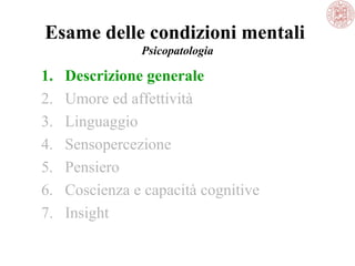 Esame delle condizioni mentali
Psicopatologia

1.
2.
3.
4.
5.
6.
7.

Descrizione generale
Umore ed affettività
Linguaggio
Sensopercezione
Pensiero
Coscienza e capacità cognitive
Insight

 