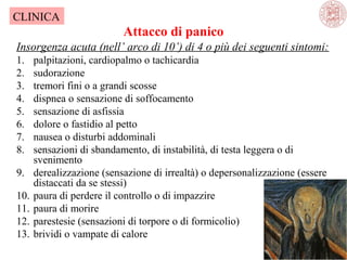 CLINICA

Attacco di panico
Insorgenza acuta (nell’ arco di 10’) di 4 o più dei seguenti sintomi:
1.
2.
3.
4.
5.
6.
7.
8.
9.
10.
11.
12.
13.

palpitazioni, cardiopalmo o tachicardia
sudorazione
tremori fini o a grandi scosse
dispnea o sensazione di soffocamento
sensazione di asfissia
dolore o fastidio al petto
nausea o disturbi addominali
sensazioni di sbandamento, di instabilità, di testa leggera o di
svenimento
derealizzazione (sensazione di irrealtà) o depersonalizzazione (essere
distaccati da se stessi)
paura di perdere il controllo o di impazzire
paura di morire
parestesie (sensazioni di torpore o di formicolio)
brividi o vampate di calore

 