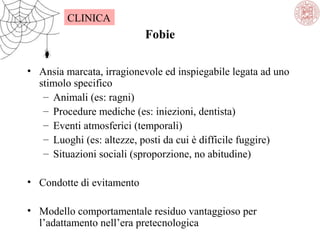 CLINICA

Fobie
• Ansia marcata, irragionevole ed inspiegabile legata ad uno
stimolo specifico
– Animali (es: ragni)
– Procedure mediche (es: iniezioni, dentista)
– Eventi atmosferici (temporali)
– Luoghi (es: altezze, posti da cui è difficile fuggire)
– Situazioni sociali (sproporzione, no abitudine)
• Condotte di evitamento
• Modello comportamentale residuo vantaggioso per
l’adattamento nell’era pretecnologica

 