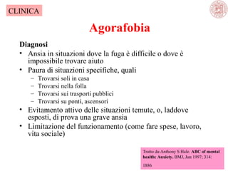 CLINICA

Agorafobia
Diagnosi
• Ansia in situazioni dove la fuga è difficile o dove è
impossibile trovare aiuto
• Paura di situazioni specifiche, quali
–
–
–
–

Trovarsi soli in casa
Trovarsi nella folla
Trovarsi sui trasporti pubblici
Trovarsi su ponti, ascensori

• Evitamento attivo delle situazioni temute, o, laddove
esposti, di prova una grave ansia
• Limitazione del funzionamento (come fare spese, lavoro,
vita sociale)
Tratto da:Anthony S Hale. ABC of mental
health: Anxiety. BMJ, Jun 1997; 314:
1886

 