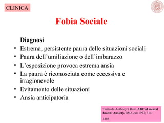 CLINICA

Fobia Sociale
•
•
•
•
•
•

Diagnosi
Estrema, persistente paura delle situazioni sociali
Paura dell’umiliazione o dell’imbarazzo
L’esposizione provoca estrema ansia
La paura è riconosciuta come eccessiva e
irragionevole
Evitamento delle situazioni
Ansia anticipatoria
Tratto da:Anthony S Hale. ABC of mental
health: Anxiety. BMJ, Jun 1997; 314:
1886

 