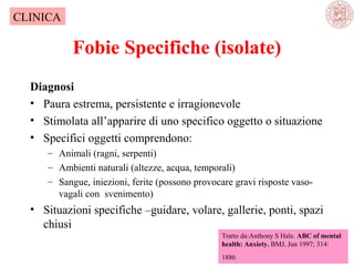CLINICA

Fobie Specifiche (isolate)
Diagnosi
• Paura estrema, persistente e irragionevole
• Stimolata all’apparire di uno specifico oggetto o situazione
• Specifici oggetti comprendono:
– Animali (ragni, serpenti)
– Ambienti naturali (altezze, acqua, temporali)
– Sangue, iniezioni, ferite (possono provocare gravi risposte vasovagali con svenimento)

• Situazioni specifiche –guidare, volare, gallerie, ponti, spazi
chiusi
Tratto da:Anthony S Hale. ABC of mental
health: Anxiety. BMJ, Jun 1997; 314:
1886

 