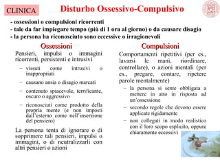 CLINICA

Disturbo Ossessivo-Compulsivo

- ossessioni o compulsioni ricorrenti
- tale da far impiegare tempo (più di 1 ora al giorno) o da causare disagio
- la persona ha riconosciuto sono eccessive o irragionevoli

Ossessioni

Pensieri, impulsi o immagini
ricorrenti, persistenti e intrusivi
– vissuti
come
inappropriati

intrusivi

o

– causano ansia o disagio marcati
– contenuto spiacevole, terrificante,
oscuro o aggressivo
– riconosciuti come prodotto della
propria mente (e non imposti
dall’esterno come nell’inserzione
del pensiero)

La persona tenta di ignorare o di
sopprimere tali pensieri, impulsi o
immagini, o di neutralizzarli con
altri pensieri o azioni

Compulsioni
Comportamenti ripetitivi (per es.,
lavarsi le mani, riordinare,
controllare), o azioni mentali (per
es., pregare, contare, ripetere
parole mentalmente)
– la persona si sente obbligata a
mettere in atto in risposta ad
un’ossessione
– secondo regole che devono essere
applicate rigidamente
– non collegati in modo realistico
con il loro scopo esplicito, oppure
chiaramente eccessivi

 