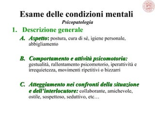 Esame delle condizioni mentali
Psicopatologia

1. Descrizione generale
A. Aspetto: postura, cura di sé, igiene personale, 
abbigliamento

B. Comportamento e attività psicomotoria:

gestualità, rallentamento psicomotorio, iperattività e 
irrequietezza, movimenti ripetitivi o bizzarri

C. Atteggiamento nei confronti della situazione
e dell’interlocutore: collaborante, amichevole, 
ostile, sospettoso, seduttivo, etc… 

 