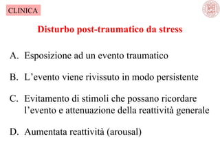 CLINICA

Disturbo post-traumatico da stress
A. Esposizione ad un evento traumatico
B. L’evento viene rivissuto in modo persistente
C. Evitamento di stimoli che possano ricordare
l’evento e attenuazione della reattività generale
D. Aumentata reattività (arousal)

 