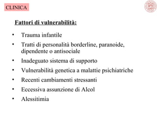 CLINICA

Fattori di vulnerabilità:
•

Trauma infantile

•

Tratti di personalità borderline, paranoide,
dipendente o antisociale

•

Inadeguato sistema di supporto

•

Vulnerabilità genetica a malattie psichiatriche

•

Recenti cambiamenti stressanti

•

Eccessiva assunzione di Alcol

•

Alessitimia

 