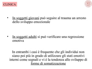 CLINICA

•

In soggetti giovani può seguire al trauma un arresto
dello sviluppo emozionale

•

In soggetti adulti si può verificare una regressione
emotiva
In entrambi i casi è frequente che gli individui non
siano poi più in grado di utilizzare gli stati emotivi
interni come segnali e vi è la tendenza allo sviluppo di
forme di somatizzazione

 