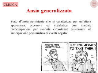 CLINICA

Ansia generalizzata
Stato d’ansia persistente che si caratterizza per un’attesa
apprensiva, eccessiva ed irrealistica con marcate
preoccupazioni per svariate circostanze esistenziali ed
anticipazione pessimistica di eventi negativi

 