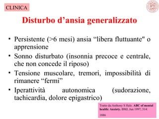 CLINICA

Disturbo d’ansia generalizzato
• Persistente (>6 mesi) ansia “libera fluttuante" o
apprensione
• Sonno disturbato (insonnia precoce e centrale,
che non concede il riposo)
• Tensione muscolare, tremori, impossibilità di
rimanere “fermi”
• Iperattività
autonomica
(sudorazione,
tachicardia, dolore epigastrico)
Tratto da:Anthony S Hale. ABC of mental
health: Anxiety. BMJ, Jun 1997; 314:
1886

 