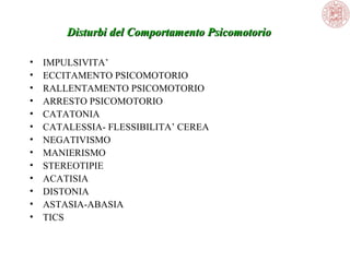 Disturbi del Comportamento Psicomotorio
•
•
•
•
•
•
•
•
•
•
•
•
•

IMPULSIVITA’
ECCITAMENTO PSICOMOTORIO
RALLENTAMENTO PSICOMOTORIO
ARRESTO PSICOMOTORIO
CATATONIA
CATALESSIA- FLESSIBILITA’ CEREA
NEGATIVISMO
MANIERISMO
STEREOTIPIE
ACATISIA
DISTONIA
ASTASIA-ABASIA
TICS

 