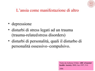 L’ansia come manifestazione di altro
• depressione
• disturbi di stress legati ad un trauma
(trauma-related stress disorders)
• disturbi di personalità, quali il disturbo di
personalità ossessivo–compulsivo.

Tratto da:Anthony S Hale. ABC of mental
health: Anxiety. BMJ, Jun 1997; 314:
1886

 