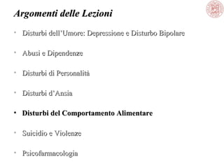Argomenti delle Lezioni
• Disturbi dell’Umore: Depressione e Disturbo Bipolare
• Abusi e Dipendenze
• Disturbi di Personalità
• Disturbi d’Ansia
• Disturbi del Comportamento Alimentare
• Suicidio e Violenze
• Psicofarmacologia

 