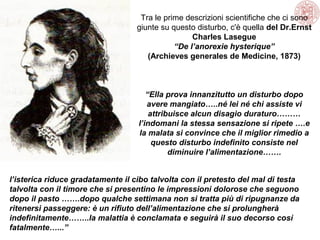 Tra le prime descrizioni scientifiche che ci sono
giunte su questo disturbo, c'è quella del Dr.Ernst
Charles Lasegue
“De l’anorexie hysterique”
(Archieves generales de Medicine, 1873)

“Ella prova innanzitutto un disturbo dopo
avere mangiato…..né lei né chi assiste vi
attribuisce alcun disagio duraturo………
l’indomani la stessa sensazione si ripete ….e
la malata si convince che il miglior rimedio a
questo disturbo indefinito consiste nel
diminuire l’alimentazione…….
l’isterica riduce gradatamente il cibo talvolta con il pretesto del mal di testa
talvolta con il timore che si presentino le impressioni dolorose che seguono
dopo il pasto …….dopo qualche settimana non si tratta più di ripugnanze da
ritenersi passeggere: è un rifiuto dell’alimentazione che si prolungherà
indefinitamente……..la malattia è conclamata e seguirà il suo decorso così
fatalmente…...”

 